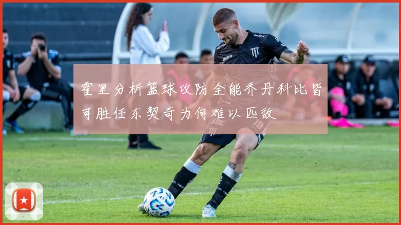霍里分析篮球攻防全能乔丹科比皆可胜任东契奇为何难以匹敌