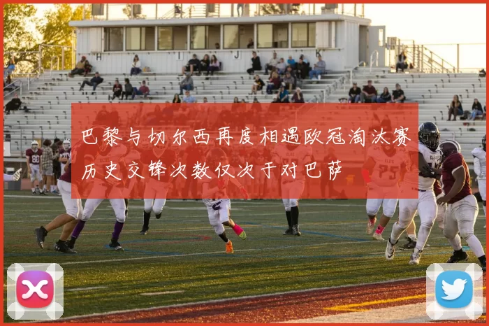 巴黎与切尔西再度相遇欧冠淘汰赛历史交锋次数仅次于对巴萨