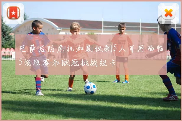巴萨后防危机加剧仅剩5人可用面临5场联赛和欧冠挑战纽卡