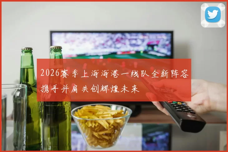 2026赛季上海海港一线队全新阵容携手并肩共创辉煌未来