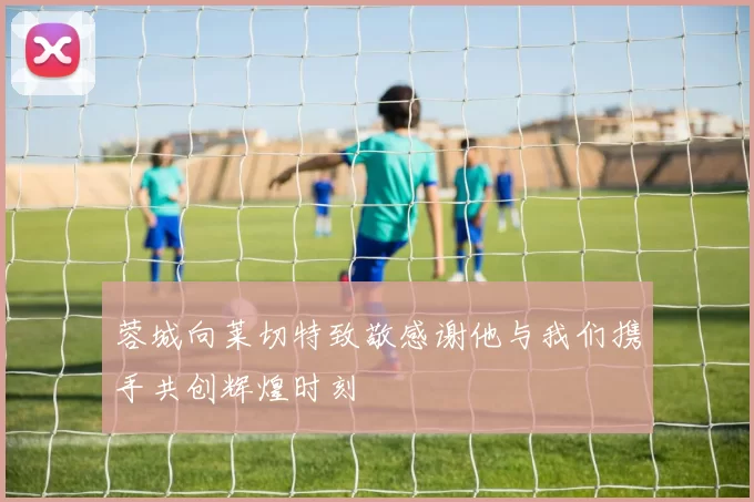 蓉城向莱切特致敬感谢他与我们携手共创辉煌时刻