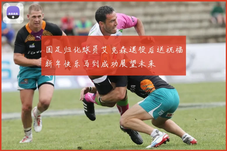 国足归化球员艾克森退役后送祝福新年快乐马到成功展望未来