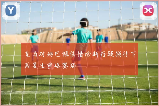 皇马对姆巴佩伤情诊断存疑期待下周复出重返赛场