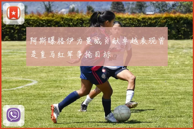 阿斯曝格伊为曼城贡献卓越表现曾是皇马红军争抢目标