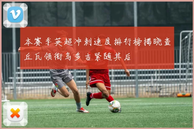 本赛季英超冲刺速度排行榜揭晓查丘瓦领衔乌多吉紧随其后
