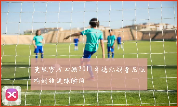 曼联官方回顾2011年德比战鲁尼惊艳倒钩进球瞬间
