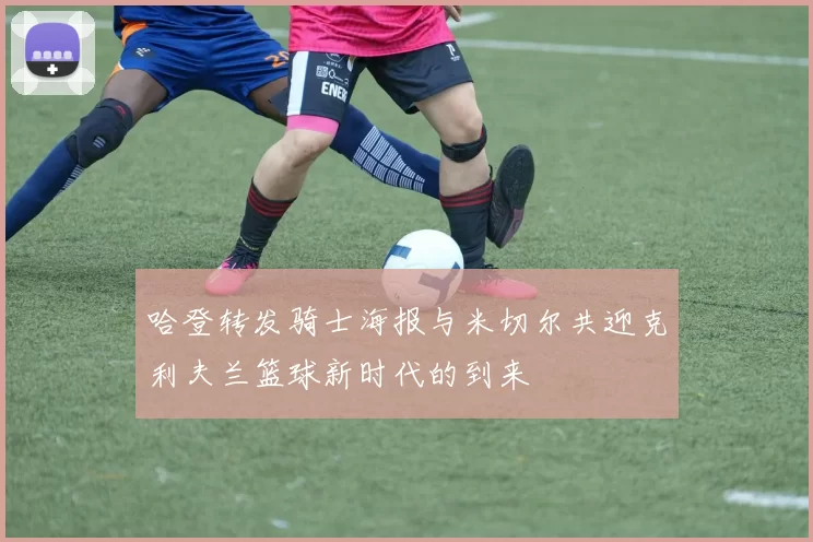 哈登转发骑士海报与米切尔共迎克利夫兰篮球新时代的到来
