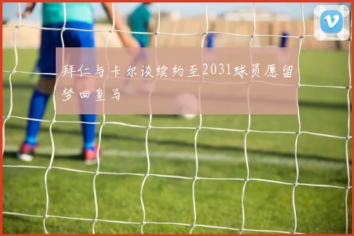 拜仁与卡尔谈续约至2031球员愿留梦回皇马