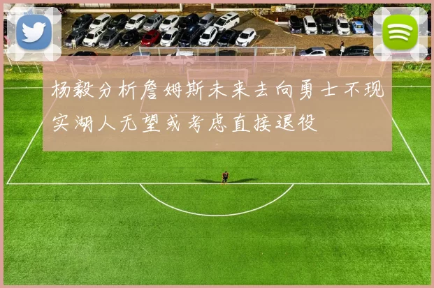 杨毅分析詹姆斯未来去向勇士不现实湖人无望或考虑直接退役